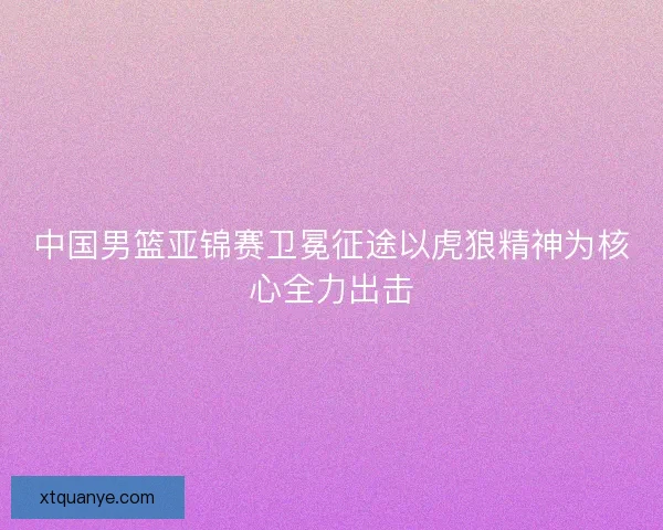 中国男篮亚锦赛卫冕征途以虎狼精神为核心全力出击