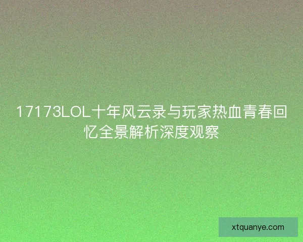 17173LOL十年风云录与玩家热血青春回忆全景解析深度观察