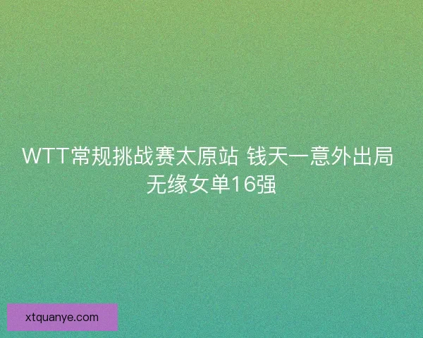 WTT常规挑战赛太原站 钱天一意外出局 无缘女单16强 WTT常规挑战赛太原站 钱天一意外出局 无缘女单16强