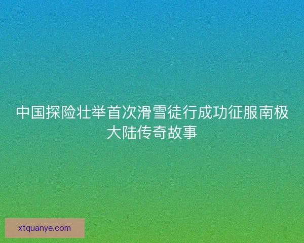 中国探险壮举首次滑雪徒行成功征服南极大陆传奇故事