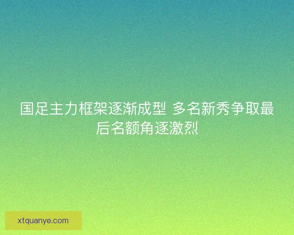 国足主力框架逐渐成型 多名新秀争取最后名额角逐激烈 国足主力框架逐渐成型 多名新秀争取最后名额角逐激烈