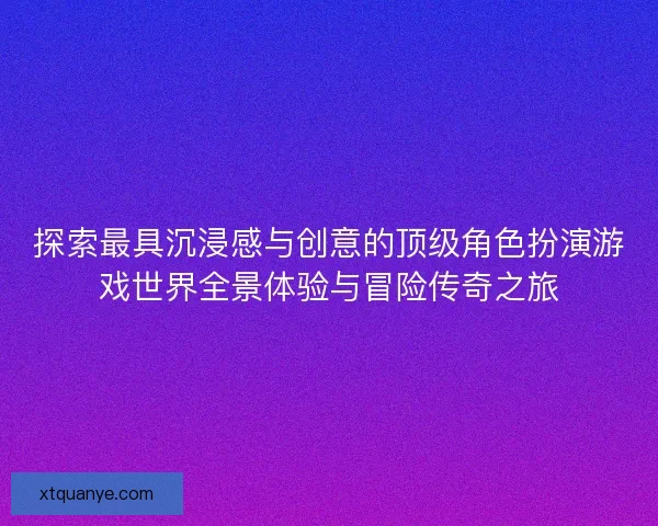 探索最具沉浸感与创意的顶级角色扮演游戏世界全景体验与冒险传奇之旅 探索最具沉浸感与创意的顶级角色扮演游戏世界全景体验与冒险传奇之旅