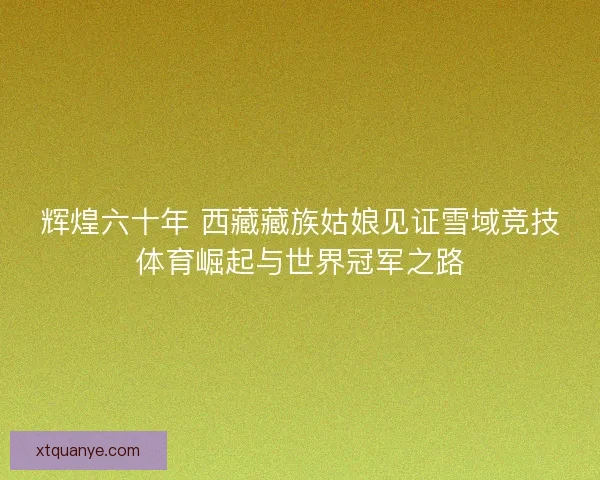 辉煌六十年 西藏藏族姑娘见证雪域竞技体育崛起与世界冠军之路 辉煌六十年 西藏藏族姑娘见证雪域竞技体育崛起与世界冠军之路