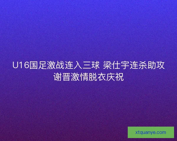 U16国足激战连入三球 梁仕宇连杀助攻谢晋激情脱衣庆祝 U16国足激战连入三球 梁仕宇连杀助攻谢晋激情脱衣庆祝