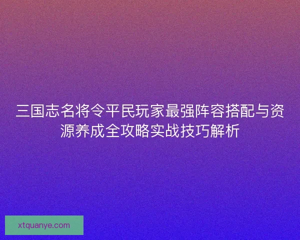 三国志名将令平民玩家最强阵容搭配与资源养成全攻略实战技巧解析