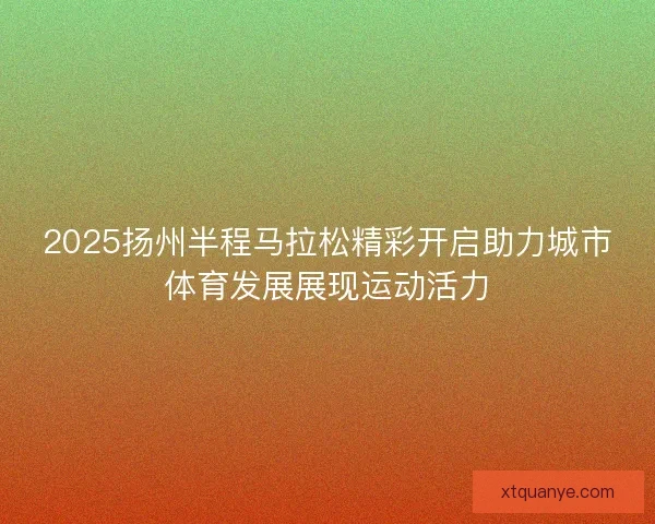 2025扬州半程马拉松精彩开启助力城市体育发展展现运动活力 2025扬州半程马拉松精彩开启助力城市体育发展展现运动活力