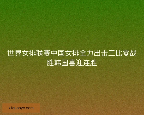 世界女排联赛中国女排全力出击三比零战胜韩国喜迎连胜 世界女排联赛中国女排全力出击三比零战胜韩国喜迎连胜