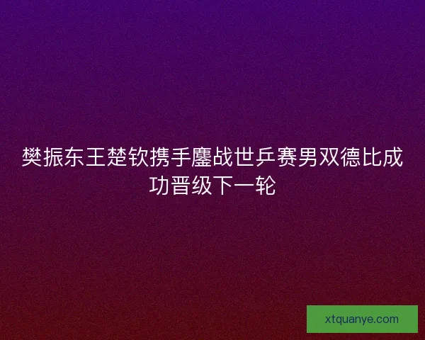 樊振东王楚钦携手鏖战世乒赛男双德比成功晋级下一轮