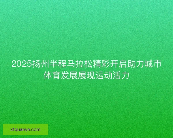 2025扬州半程马拉松精彩开启助力城市体育发展展现运动活力