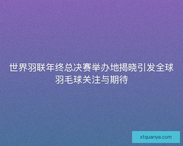 世界羽联年终总决赛举办地揭晓引发全球羽毛球关注与期待 世界羽联年终总决赛举办地揭晓引发全球羽毛球关注与期待
