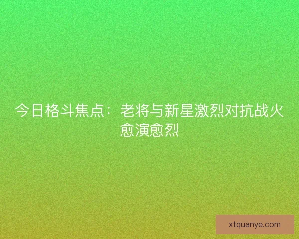 今日格斗焦点：老将与新星激烈对抗战火愈演愈烈