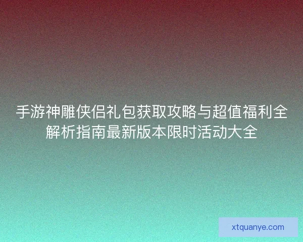 手游神雕侠侣礼包获取攻略与超值福利全解析指南最新版本限时活动大全 手游神雕侠侣礼包获取攻略与超值福利全解析指南最新版本限时活动大全