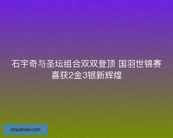 石宇奇与圣坛组合双双登顶 国羽世锦赛喜获2金3银新辉煌