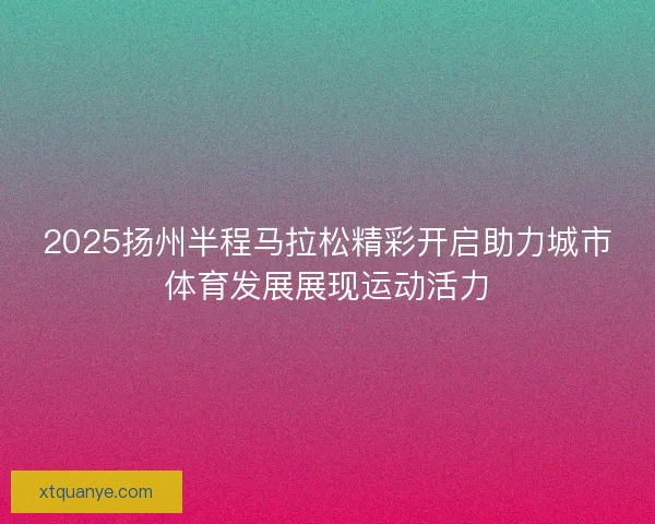 2025扬州半程马拉松精彩开启助力城市体育发展展现运动活力