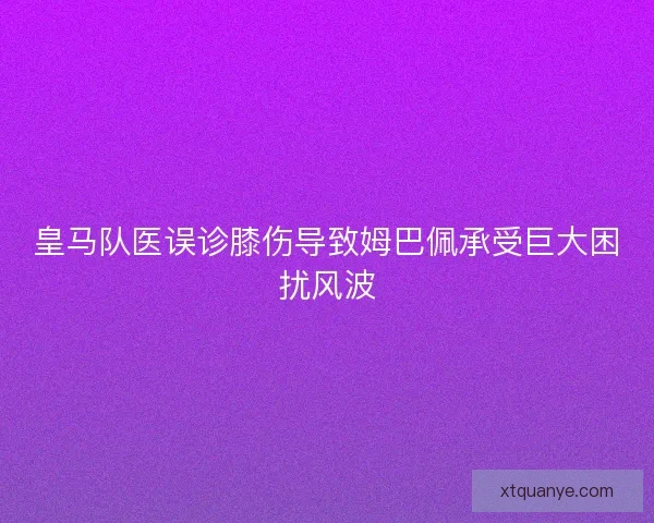 皇马队医误诊膝伤导致姆巴佩承受巨大困扰风波