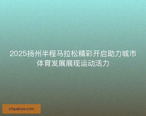 2025扬州半程马拉松精彩开启助力城市体育发展展现运动活力