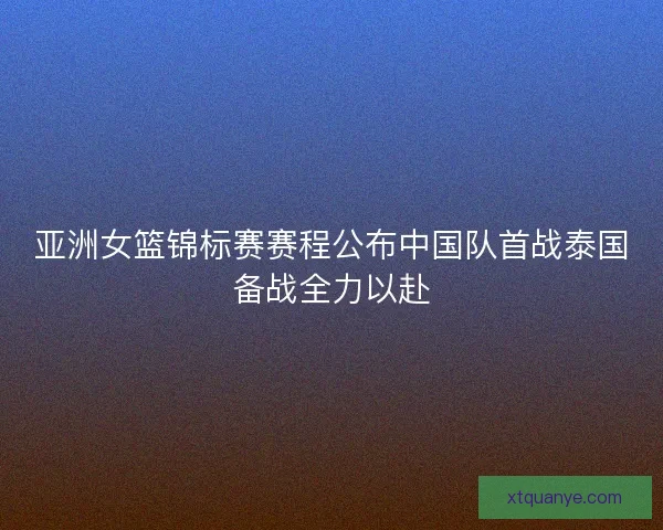 亚洲女篮锦标赛赛程公布中国队首战泰国备战全力以赴